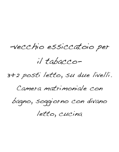 appartamento 3
ESSICCATOIO ROSA
-vecchio essiccatoio per il tabacco-
3+2 posti letto, su due livelli.
Camera matrimoniale con bagno, soggiorno con divano letto, cucina
